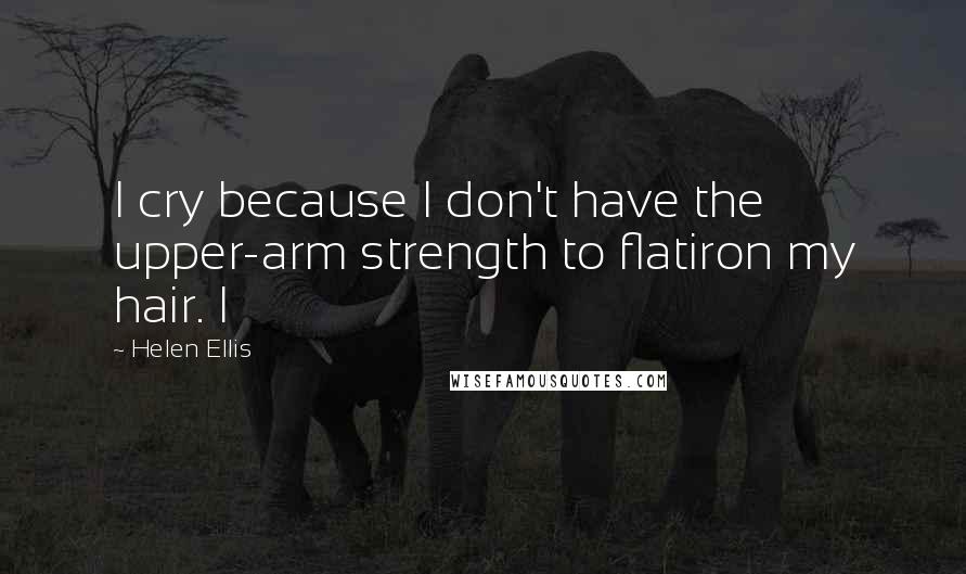 Helen Ellis Quotes: I cry because I don't have the upper-arm strength to flatiron my hair. I