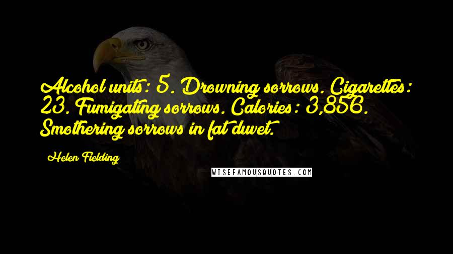 Helen Fielding Quotes: Alcohol units: 5. Drowning sorrows. Cigarettes: 23. Fumigating sorrows. Calories: 3,856. Smothering sorrows in fat duvet.