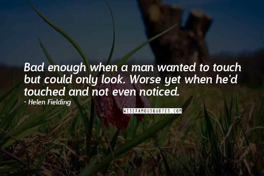 Helen Fielding Quotes: Bad enough when a man wanted to touch but could only look. Worse yet when he'd touched and not even noticed.