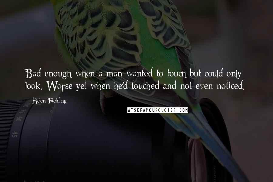 Helen Fielding Quotes: Bad enough when a man wanted to touch but could only look. Worse yet when he'd touched and not even noticed.