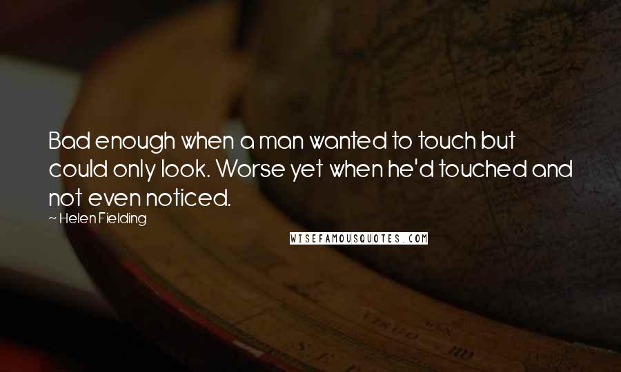 Helen Fielding Quotes: Bad enough when a man wanted to touch but could only look. Worse yet when he'd touched and not even noticed.
