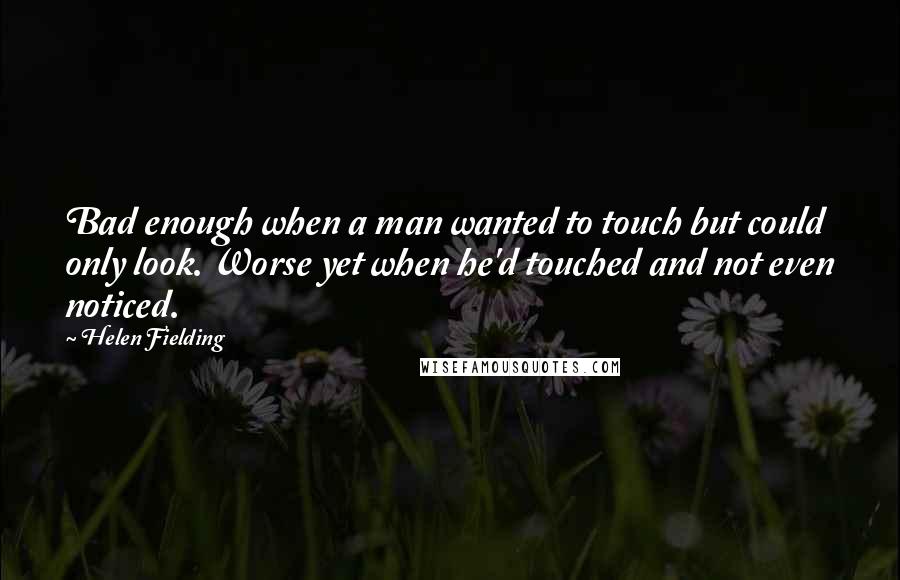 Helen Fielding Quotes: Bad enough when a man wanted to touch but could only look. Worse yet when he'd touched and not even noticed.