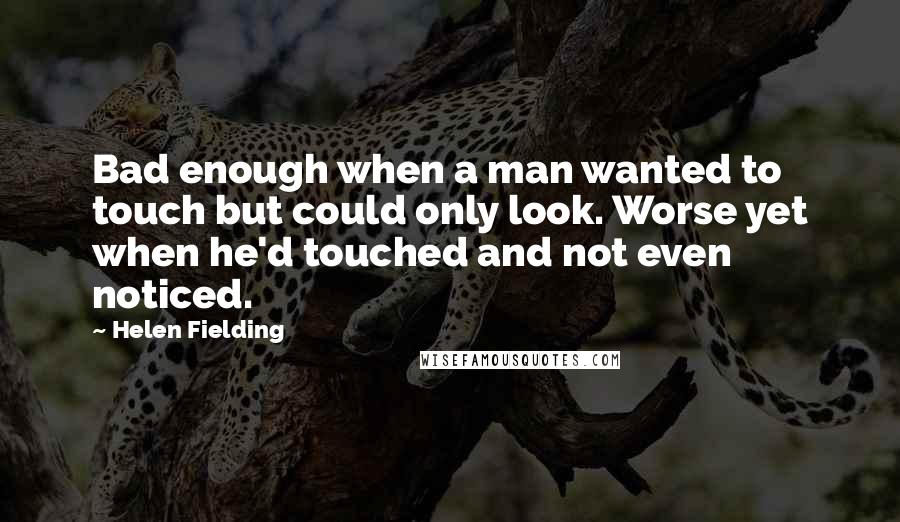 Helen Fielding Quotes: Bad enough when a man wanted to touch but could only look. Worse yet when he'd touched and not even noticed.