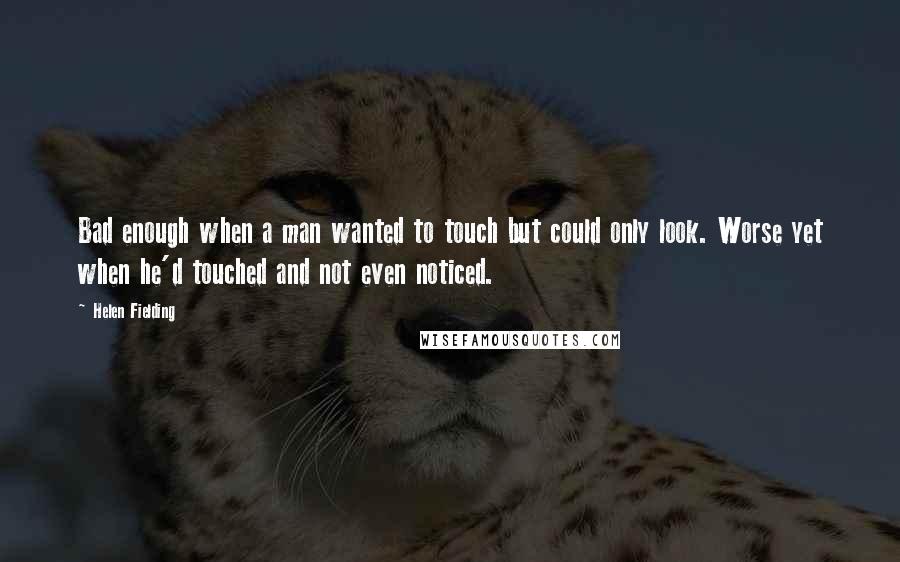 Helen Fielding Quotes: Bad enough when a man wanted to touch but could only look. Worse yet when he'd touched and not even noticed.