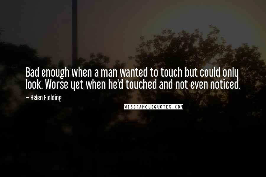 Helen Fielding Quotes: Bad enough when a man wanted to touch but could only look. Worse yet when he'd touched and not even noticed.