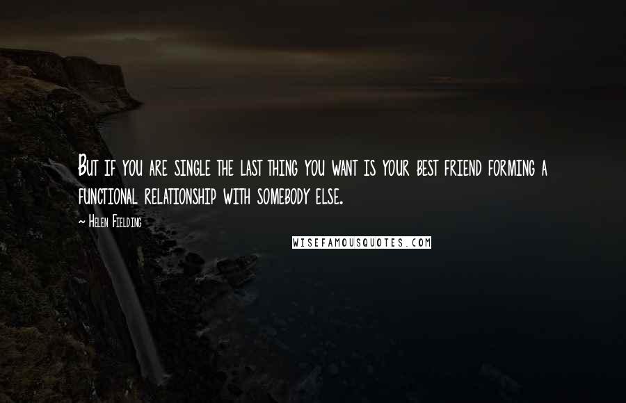 Helen Fielding Quotes: But if you are single the last thing you want is your best friend forming a functional relationship with somebody else.