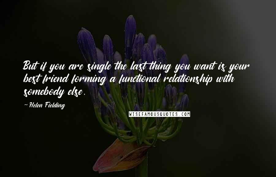 Helen Fielding Quotes: But if you are single the last thing you want is your best friend forming a functional relationship with somebody else.