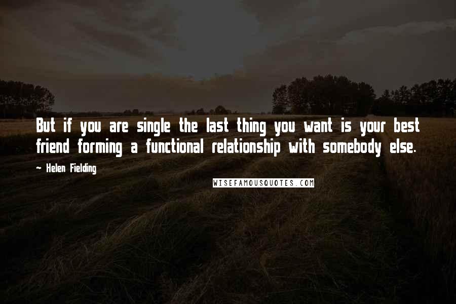 Helen Fielding Quotes: But if you are single the last thing you want is your best friend forming a functional relationship with somebody else.