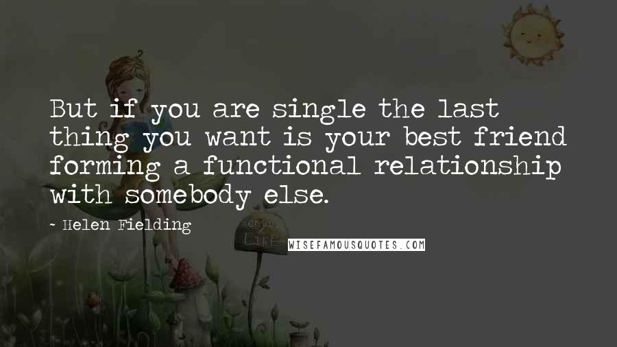 Helen Fielding Quotes: But if you are single the last thing you want is your best friend forming a functional relationship with somebody else.