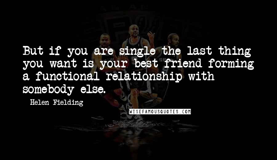 Helen Fielding Quotes: But if you are single the last thing you want is your best friend forming a functional relationship with somebody else.