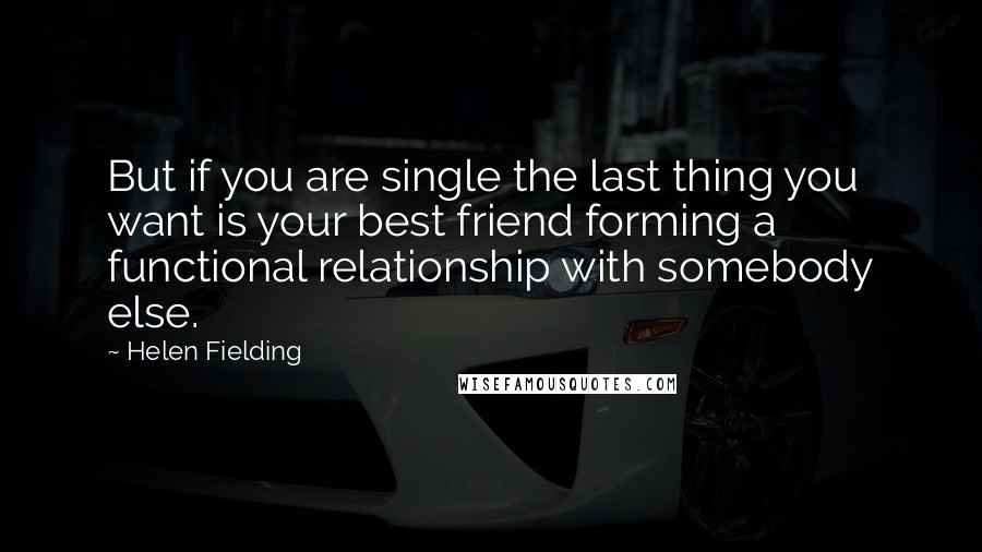 Helen Fielding Quotes: But if you are single the last thing you want is your best friend forming a functional relationship with somebody else.