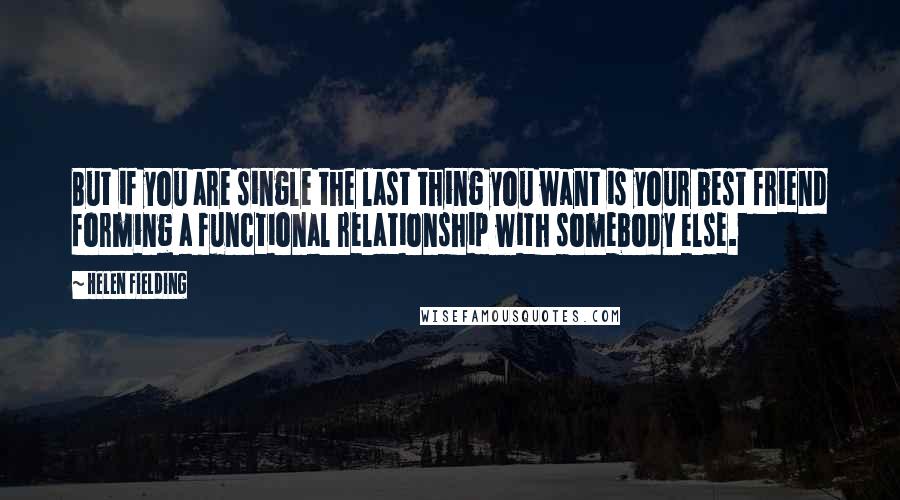 Helen Fielding Quotes: But if you are single the last thing you want is your best friend forming a functional relationship with somebody else.