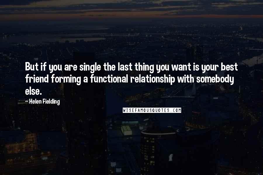 Helen Fielding Quotes: But if you are single the last thing you want is your best friend forming a functional relationship with somebody else.