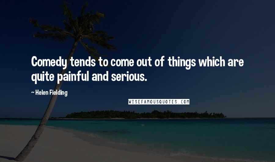 Helen Fielding Quotes: Comedy tends to come out of things which are quite painful and serious.