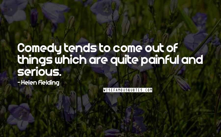 Helen Fielding Quotes: Comedy tends to come out of things which are quite painful and serious.