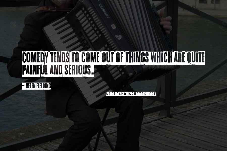 Helen Fielding Quotes: Comedy tends to come out of things which are quite painful and serious.