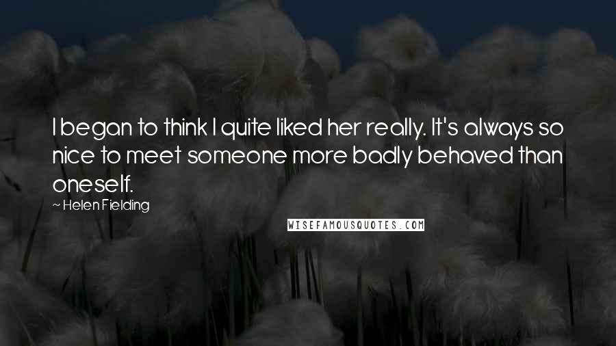 Helen Fielding Quotes: I began to think I quite liked her really. It's always so nice to meet someone more badly behaved than oneself.