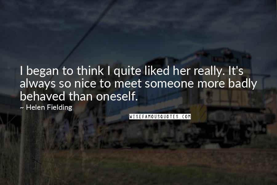 Helen Fielding Quotes: I began to think I quite liked her really. It's always so nice to meet someone more badly behaved than oneself.