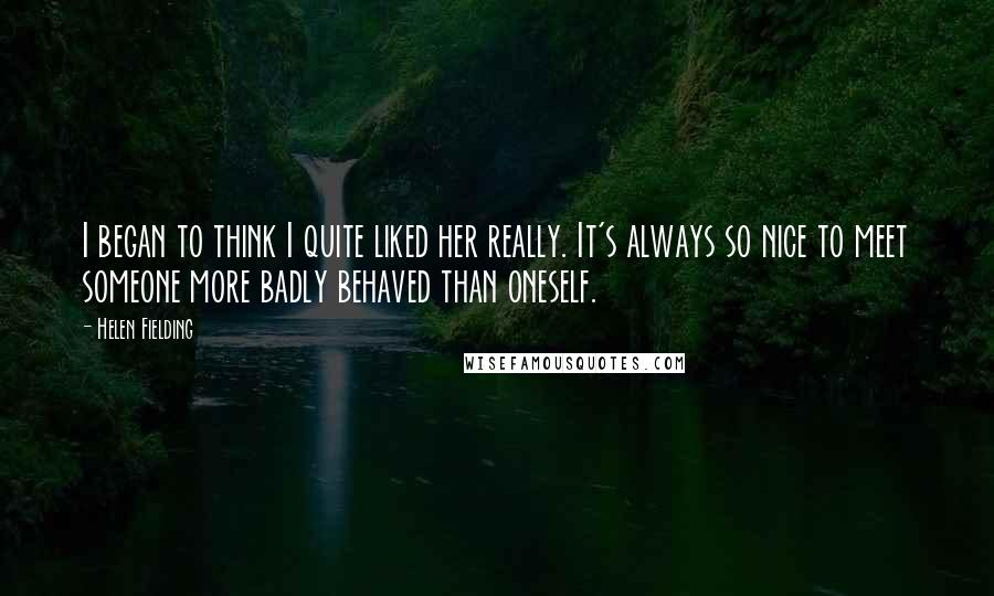 Helen Fielding Quotes: I began to think I quite liked her really. It's always so nice to meet someone more badly behaved than oneself.