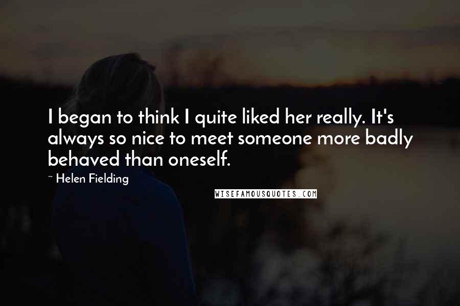 Helen Fielding Quotes: I began to think I quite liked her really. It's always so nice to meet someone more badly behaved than oneself.