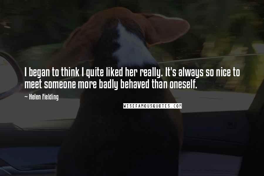 Helen Fielding Quotes: I began to think I quite liked her really. It's always so nice to meet someone more badly behaved than oneself.
