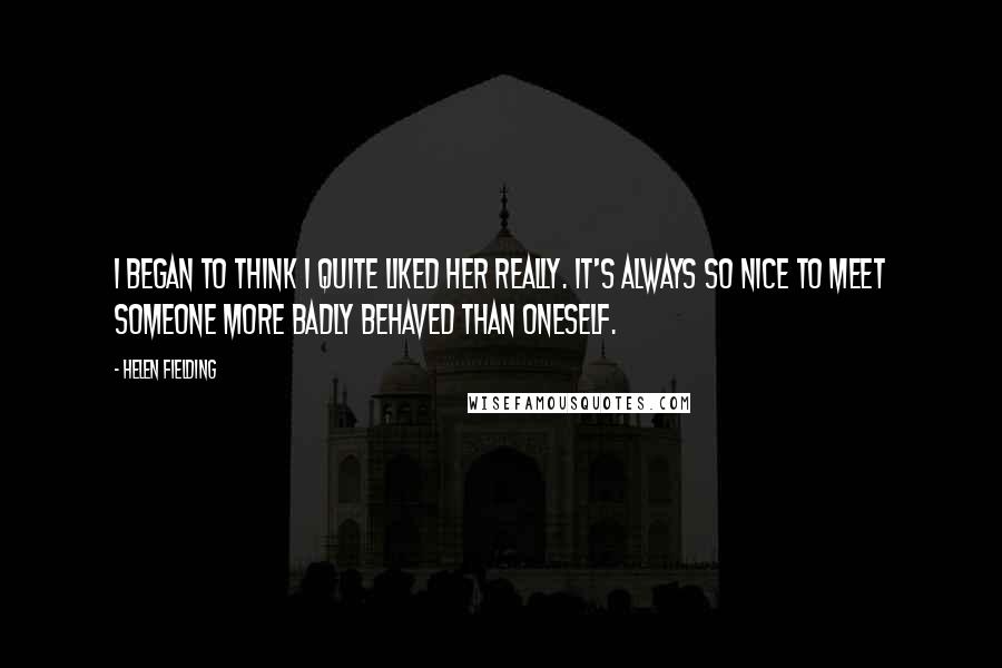 Helen Fielding Quotes: I began to think I quite liked her really. It's always so nice to meet someone more badly behaved than oneself.