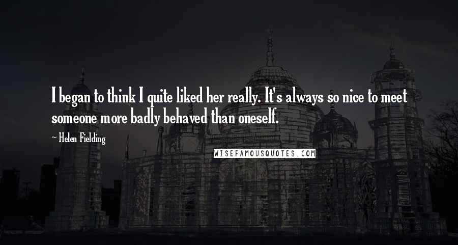 Helen Fielding Quotes: I began to think I quite liked her really. It's always so nice to meet someone more badly behaved than oneself.