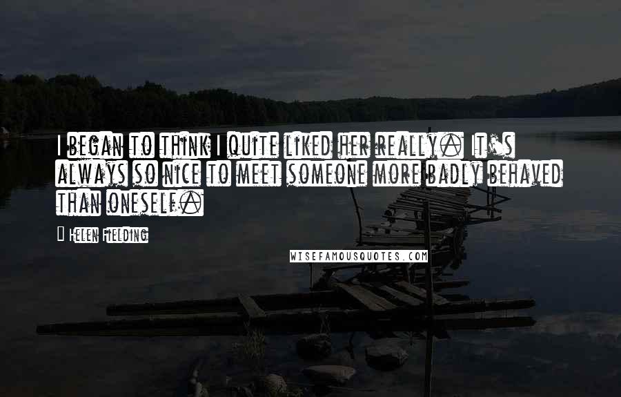 Helen Fielding Quotes: I began to think I quite liked her really. It's always so nice to meet someone more badly behaved than oneself.