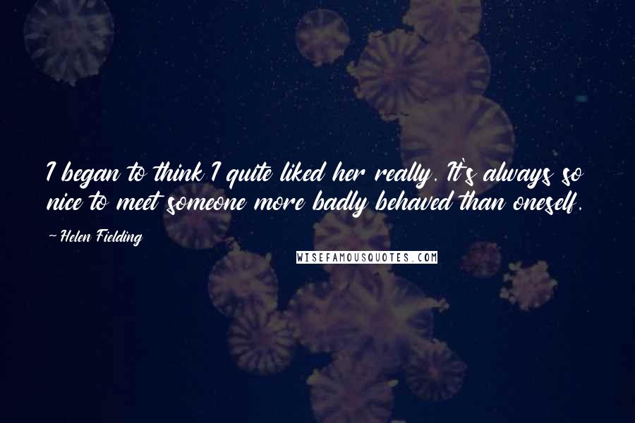 Helen Fielding Quotes: I began to think I quite liked her really. It's always so nice to meet someone more badly behaved than oneself.