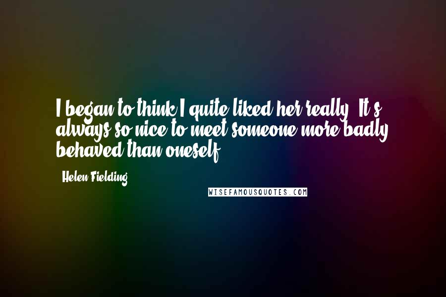 Helen Fielding Quotes: I began to think I quite liked her really. It's always so nice to meet someone more badly behaved than oneself.