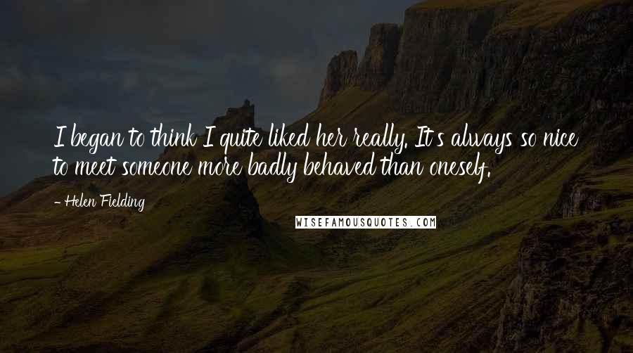 Helen Fielding Quotes: I began to think I quite liked her really. It's always so nice to meet someone more badly behaved than oneself.