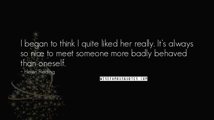 Helen Fielding Quotes: I began to think I quite liked her really. It's always so nice to meet someone more badly behaved than oneself.