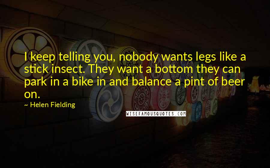 Helen Fielding Quotes: I keep telling you, nobody wants legs like a stick insect. They want a bottom they can park in a bike in and balance a pint of beer on.