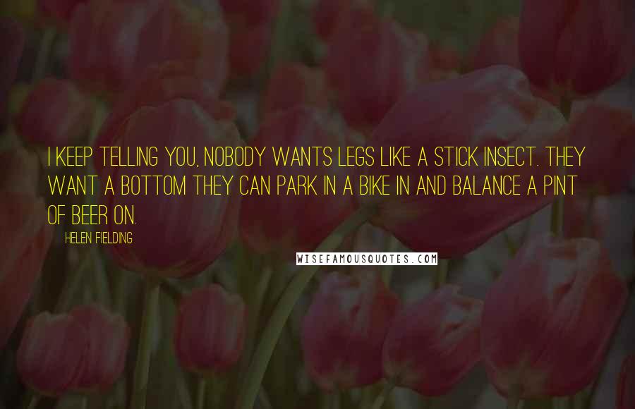 Helen Fielding Quotes: I keep telling you, nobody wants legs like a stick insect. They want a bottom they can park in a bike in and balance a pint of beer on.