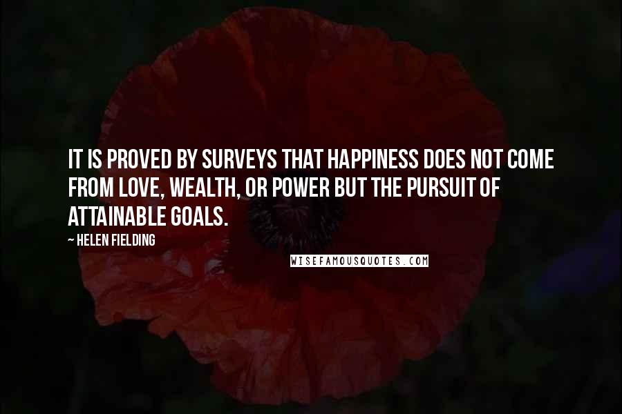 Helen Fielding Quotes: It is proved by surveys that happiness does not come from love, wealth, or power but the pursuit of attainable goals.