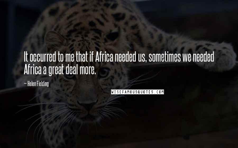 Helen Fielding Quotes: It occurred to me that if Africa needed us, sometimes we needed Africa a great deal more.