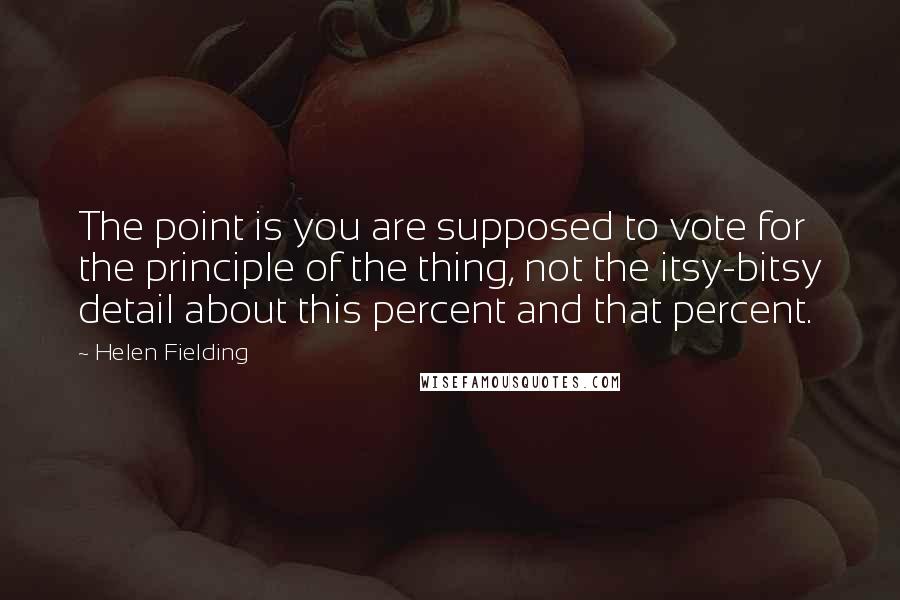 Helen Fielding Quotes: The point is you are supposed to vote for the principle of the thing, not the itsy-bitsy detail about this percent and that percent.