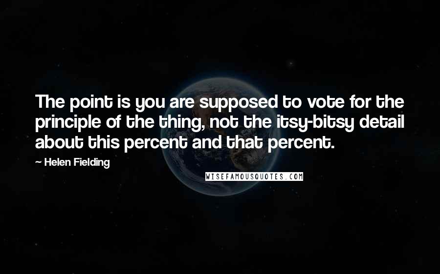 Helen Fielding Quotes: The point is you are supposed to vote for the principle of the thing, not the itsy-bitsy detail about this percent and that percent.