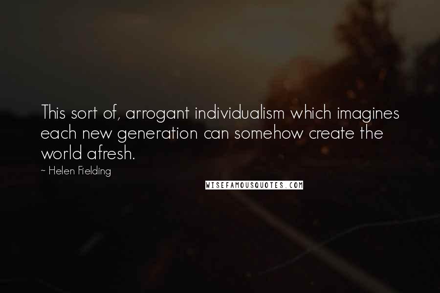 Helen Fielding Quotes: This sort of, arrogant individualism which imagines each new generation can somehow create the world afresh.