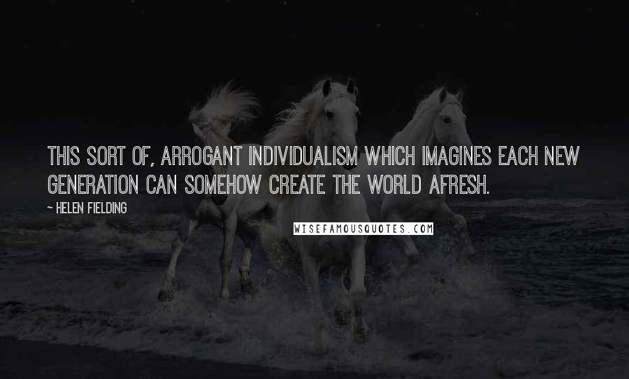 Helen Fielding Quotes: This sort of, arrogant individualism which imagines each new generation can somehow create the world afresh.