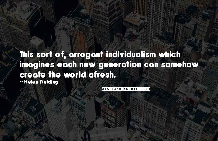 Helen Fielding Quotes: This sort of, arrogant individualism which imagines each new generation can somehow create the world afresh.