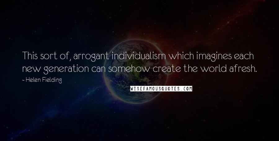 Helen Fielding Quotes: This sort of, arrogant individualism which imagines each new generation can somehow create the world afresh.