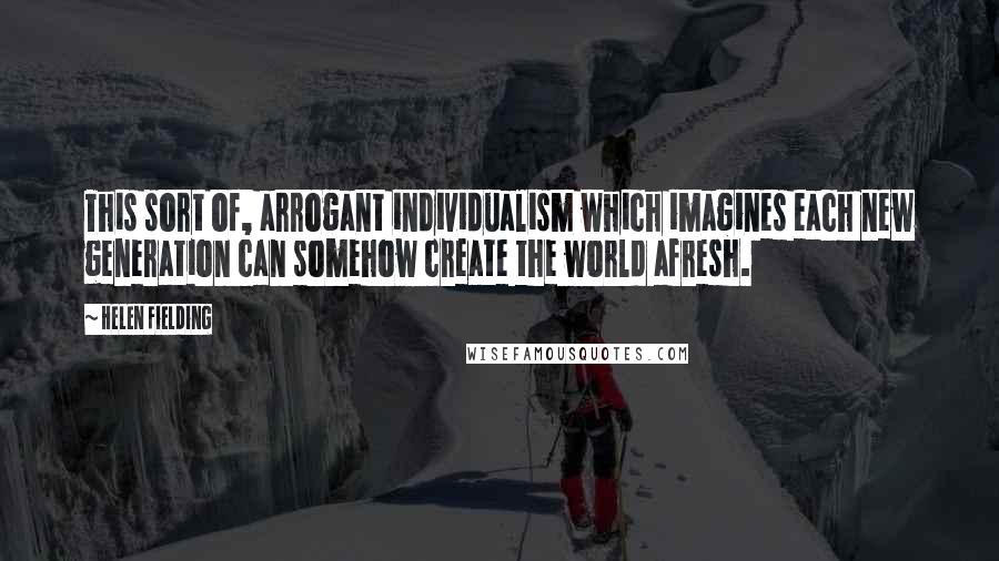 Helen Fielding Quotes: This sort of, arrogant individualism which imagines each new generation can somehow create the world afresh.