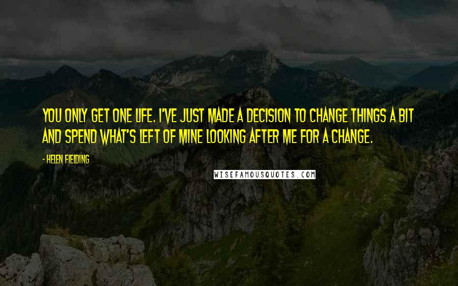 Helen Fielding Quotes: You only get one life. I've just made a decision to change things a bit and spend what's left of mine looking after me for a change.