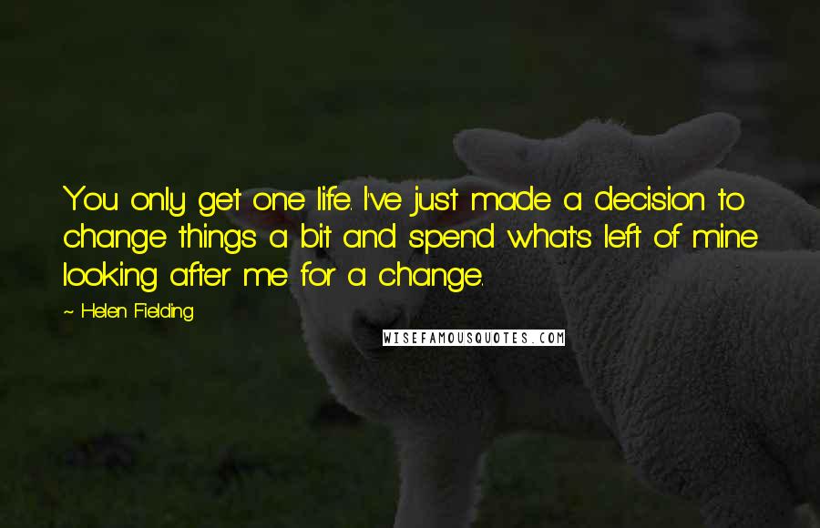 Helen Fielding Quotes: You only get one life. I've just made a decision to change things a bit and spend what's left of mine looking after me for a change.