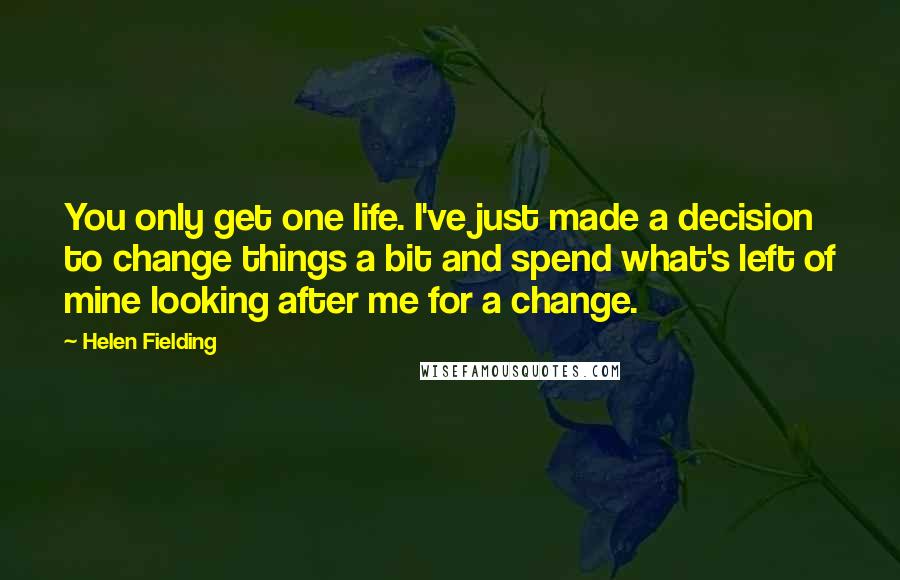 Helen Fielding Quotes: You only get one life. I've just made a decision to change things a bit and spend what's left of mine looking after me for a change.