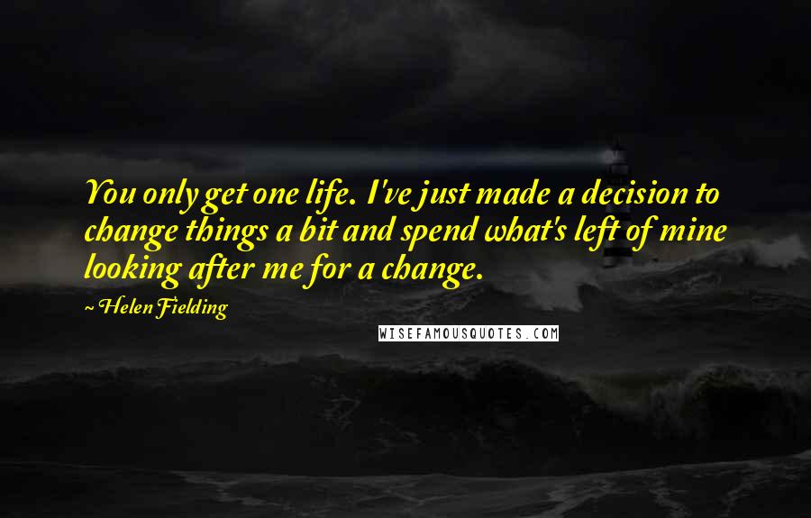 Helen Fielding Quotes: You only get one life. I've just made a decision to change things a bit and spend what's left of mine looking after me for a change.
