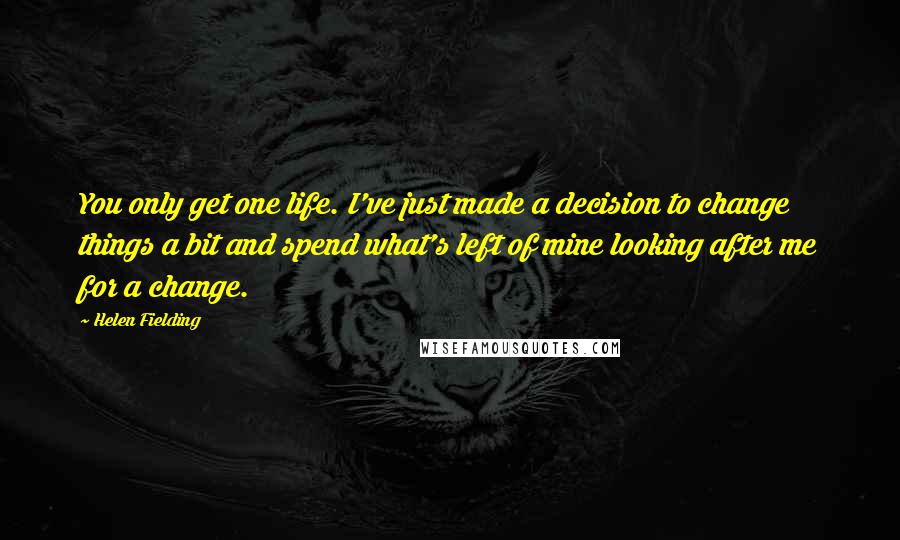 Helen Fielding Quotes: You only get one life. I've just made a decision to change things a bit and spend what's left of mine looking after me for a change.