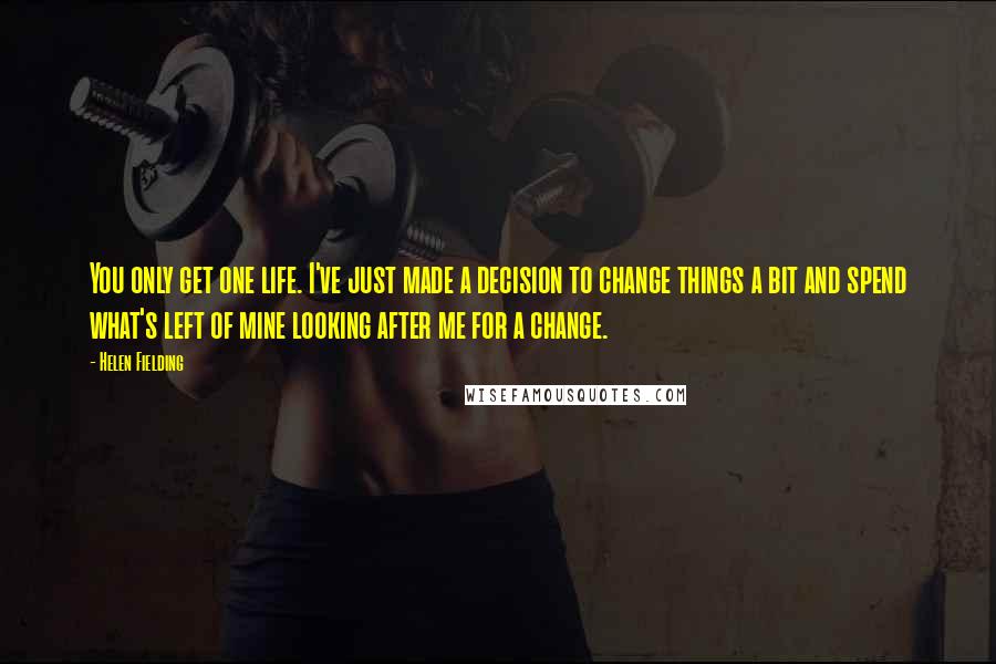 Helen Fielding Quotes: You only get one life. I've just made a decision to change things a bit and spend what's left of mine looking after me for a change.