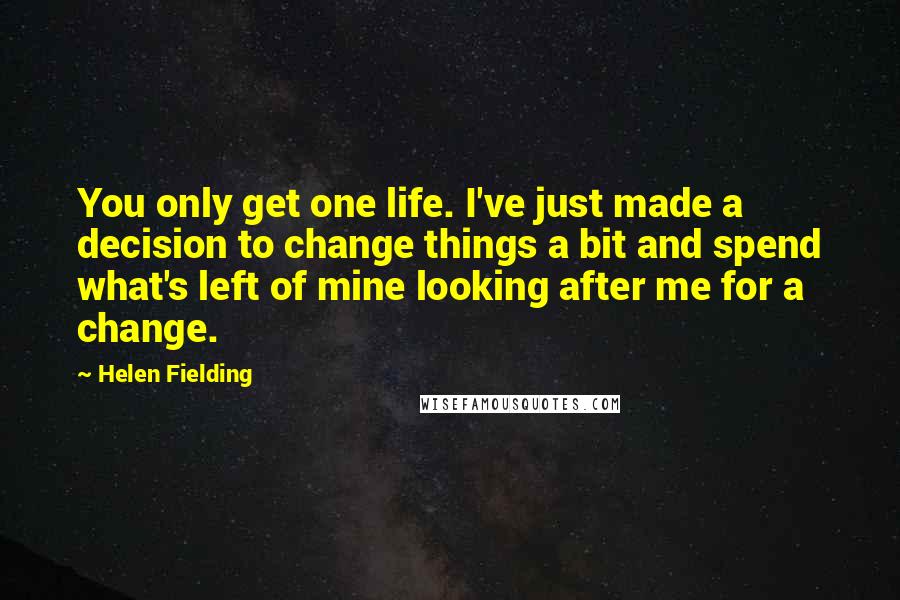 Helen Fielding Quotes: You only get one life. I've just made a decision to change things a bit and spend what's left of mine looking after me for a change.